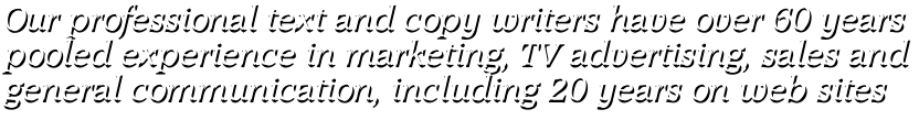 Our professional text and copy writers have over 60 years pooled experience in marketing, TV advertising, sales and general communication, including 20 years on web sites Our professional text and copy writers have over 60 years pooled experience in marketing, TV advertising, sales and general communication, including 20 years on web sites
