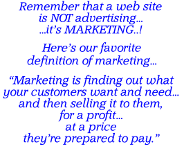 Remember that a web site is NOT advertising… …it’s MARKETING..! Here’s our favorite definition of marketing…  “Marketing is finding out what your customers want and need… and then selling it to them, for a profit… at a price they’re prepared to pay.”