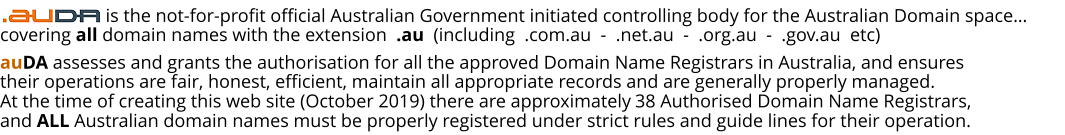 auDA assesses and grants the authorisation for all the approved Domain Name Registrars in Australia, and ensures their operations are fair, honest, efficient, maintain all appropriate records and are generally properly managed. At the time of creating this web site (October 2019) there are approximately 38 Authorised Domain Name Registrars, and ALL Australian domain names must be properly registered under strict rules and guide lines for their operation.                     is the not-for-profit official Australian Government initiated controlling body for the Australian Domain space… covering all domain names with the extension  .au  (including  .com.au  -  .net.au  -  .org.au  -  .gov.au  etc)