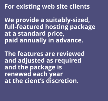 For existing web site clients  We provide a suitably-sized,  full-featured hosting package  at a standard price, paid annually in advance.  The features are reviewed and adjusted as required and the package is  renewed each year at the cient’s discretion.