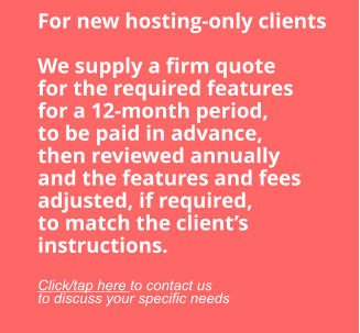 For new hosting-only clients  We supply a firm quote for the required features for a 12-month period, to be paid in advance, then reviewed annually and the features and fees adjusted, if required, to match the client’s instructions.  Click/tap here to contact us to discuss your specific needs
